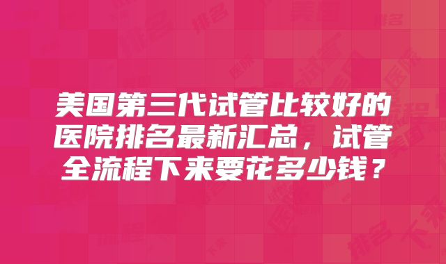 美国第三代试管比较好的医院排名最新汇总，试管全流程下来要花多少钱？