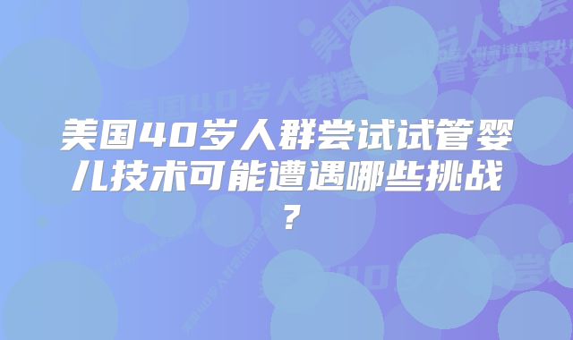 美国40岁人群尝试试管婴儿技术可能遭遇哪些挑战?