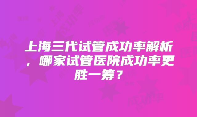 上海三代试管成功率解析，哪家试管医院成功率更胜一筹？