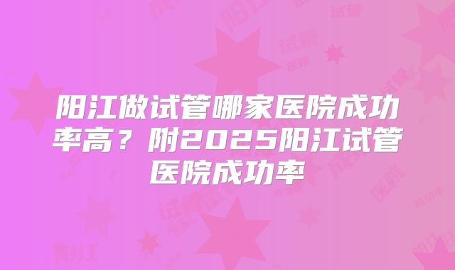 阳江做试管哪家医院成功率高?附2025阳江试管医院成功率