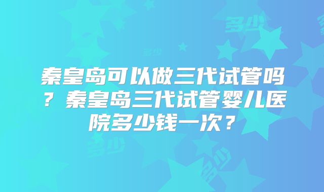 秦皇岛可以做三代试管吗？秦皇岛三代试管婴儿医院多少钱一次？