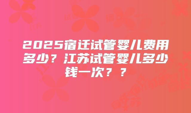 2025宿迁试管婴儿费用多少？江苏试管婴儿多少钱一次？？