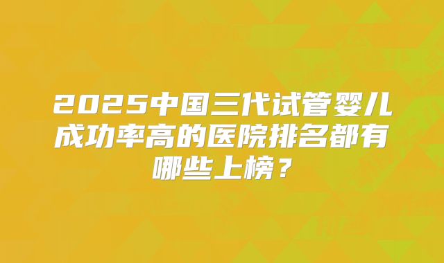 2025中国三代试管婴儿成功率高的医院排名都有哪些上榜？