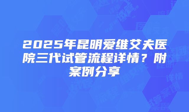 2025年昆明爱维艾夫医院三代试管流程详情?附案例分享