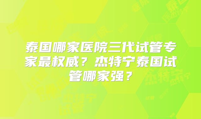 泰国哪家医院三代试管专家最权威？杰特宁泰国试管哪家强？