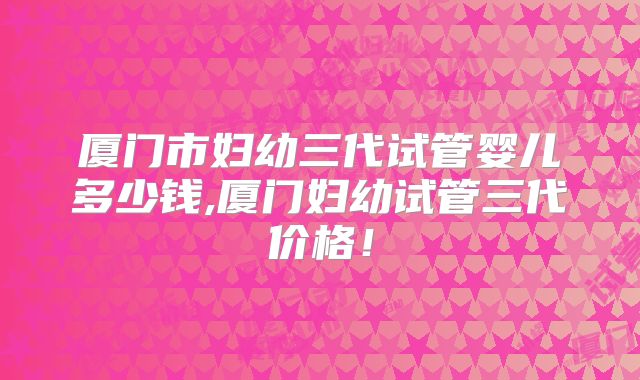 厦门市妇幼三代试管婴儿多少钱,厦门妇幼试管三代价格！
