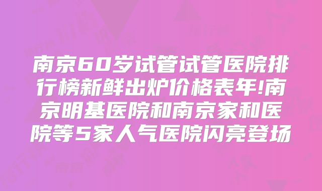 南京60岁试管试管医院排行榜新鲜出炉价格表年!南京明基医院和南京家和医院等5家人气医院闪亮登场