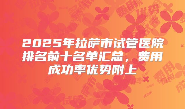 2025年拉萨市试管医院排名前十名单汇总，费用成功率优势附上