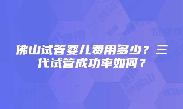 佛山试管婴儿费用多少？三代试管成功率如何？