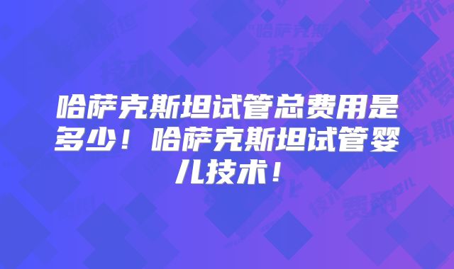 哈萨克斯坦试管总费用是多少!哈萨克斯坦试管婴儿技术!