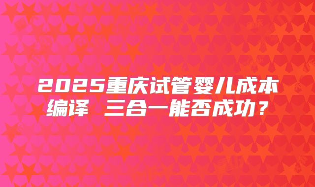 2025重庆试管婴儿成本编译 三合一能否成功？