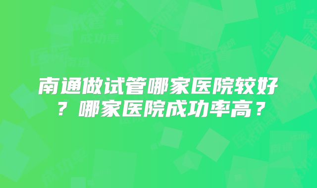 南通做试管哪家医院较好?哪家医院成功率高?
