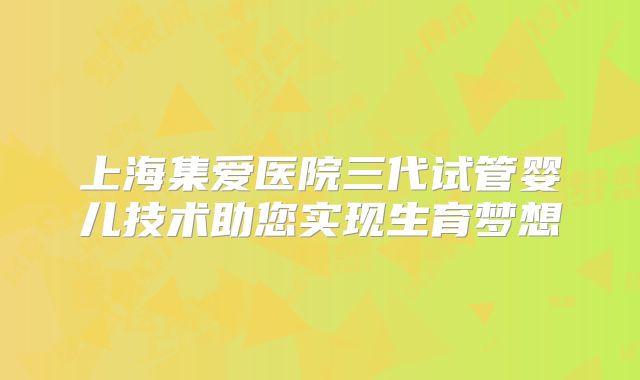 上海集爱医院三代试管婴儿技术助您实现生育梦想