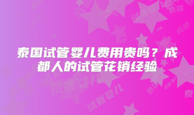 泰国试管婴儿费用贵吗？成都人的试管花销经验