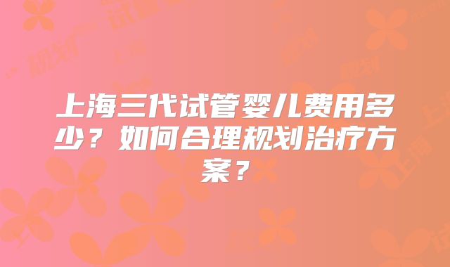 上海三代试管婴儿费用多少？如何合理规划治疗方案？