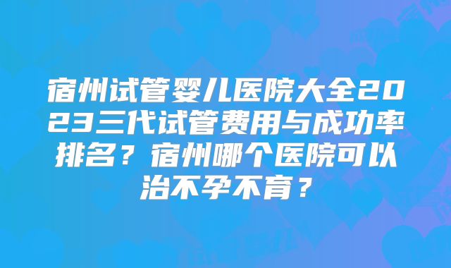 宿州试管婴儿医院大全2023三代试管费用与成功率排名？宿州哪个医院可以治不孕不育？