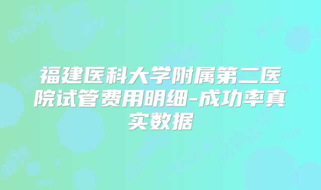 福建医科大学附属第二医院试管费用明细-成功率真实数据