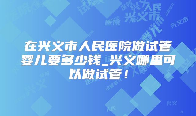 在兴义市人民医院做试管婴儿要多少钱_兴义哪里可以做试管！
