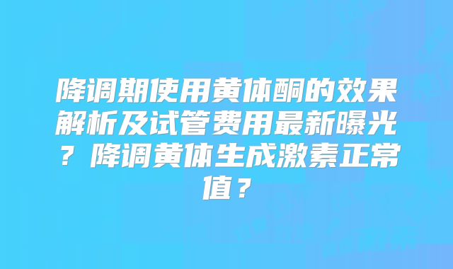 降调期使用黄体酮的效果解析及试管费用最新曝光？降调黄体生成激素正常值？