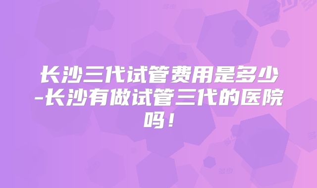 长沙三代试管费用是多少-长沙有做试管三代的医院吗！