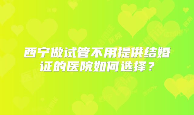 西宁做试管不用提供结婚证的医院如何选择？