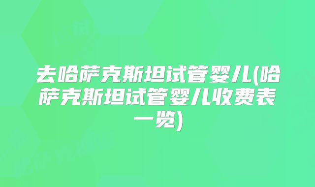 去哈萨克斯坦试管婴儿(哈萨克斯坦试管婴儿收费表一览)