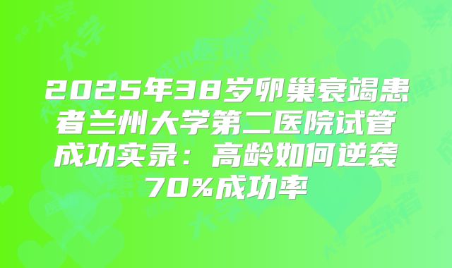 2025年38岁卵巢衰竭患者兰州大学第二医院试管成功实录：高龄如何逆袭70%成功率