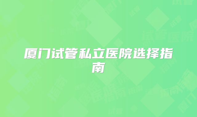 厦门试管私立医院选择指南