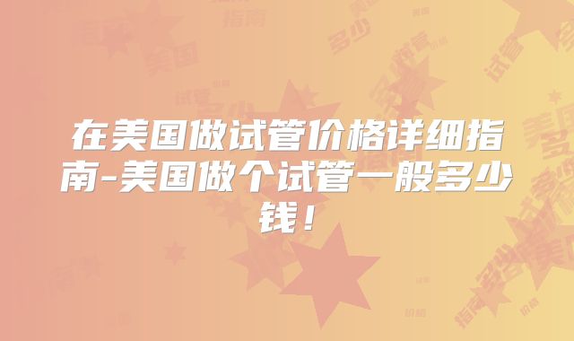 在美国做试管价格详细指南-美国做个试管一般多少钱！