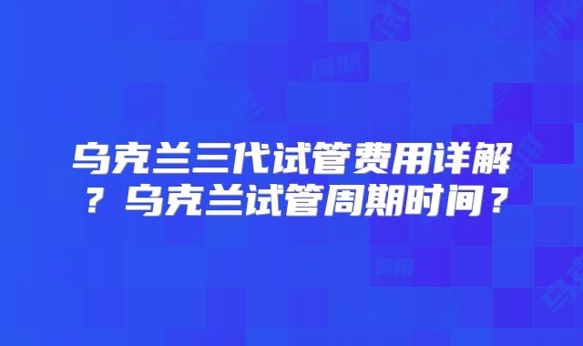 乌克兰三代试管费用详解？乌克兰试管周期时间？