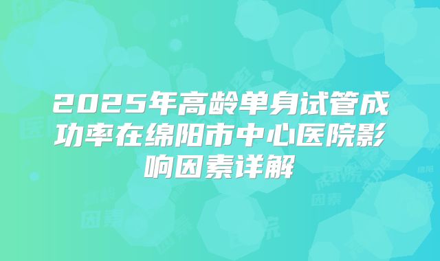 2025年高龄单身试管成功率在绵阳市中心医院影响因素详解