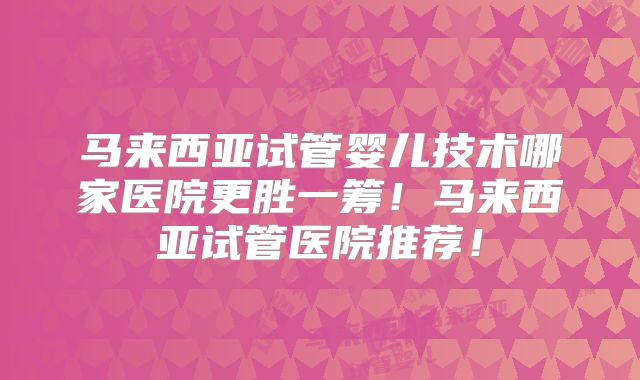 马来西亚试管婴儿技术哪家医院更胜一筹！马来西亚试管医院推荐！