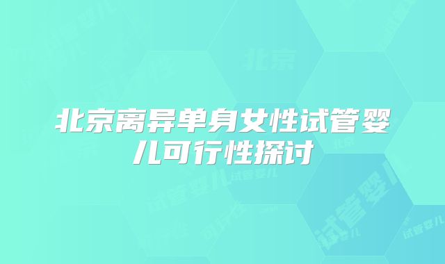 北京离异单身女性试管婴儿可行性探讨
