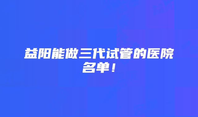 益阳能做三代试管的医院名单！