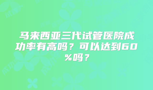 马来西亚三代试管医院成功率有高吗？可以达到60%吗？