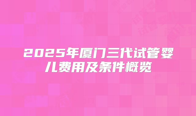 2025年厦门三代试管婴儿费用及条件概览