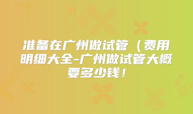 准备在广州做试管（费用明细大全-广州做试管大概要多少钱！
