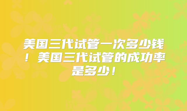 美国三代试管一次多少钱！美国三代试管的成功率是多少！
