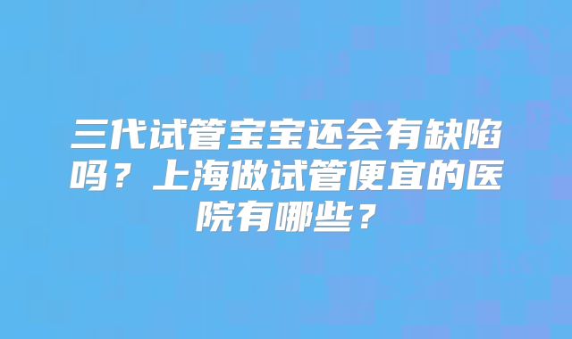三代试管宝宝还会有缺陷吗？上海做试管便宜的医院有哪些？