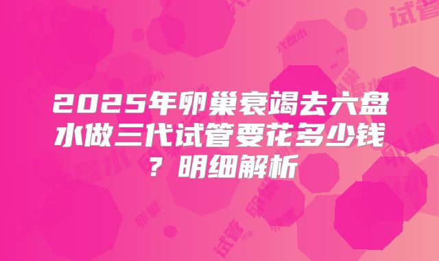 2025年卵巢衰竭去六盘水做三代试管要花多少钱？明细解析