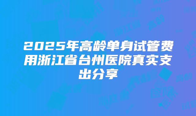 2025年高龄单身试管费用浙江省台州医院真实支出分享