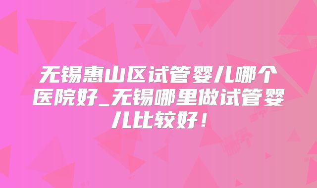 无锡惠山区试管婴儿哪个医院好_无锡哪里做试管婴儿比较好！