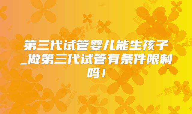 第三代试管婴儿能生孩子_做第三代试管有条件限制吗！
