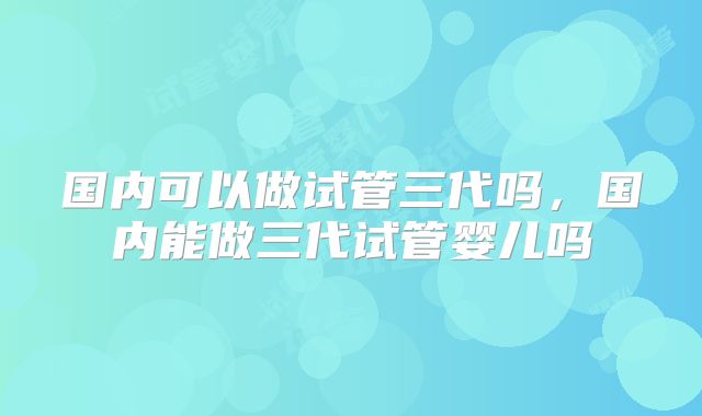 国内可以做试管三代吗，国内能做三代试管婴儿吗
