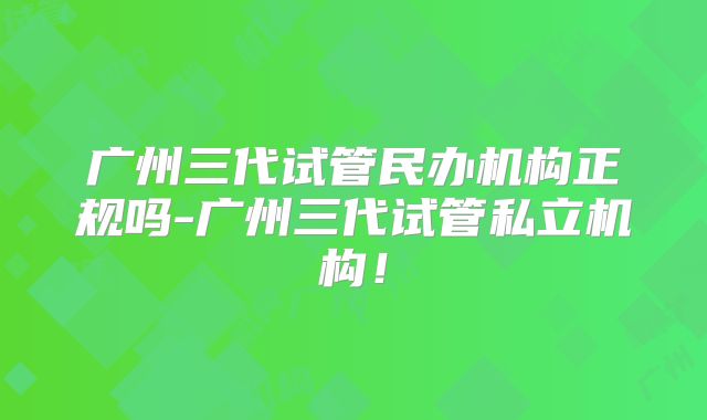 广州三代试管民办机构正规吗-广州三代试管私立机构！