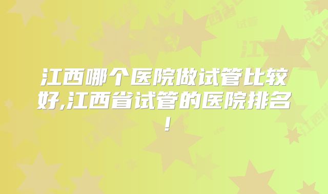 江西哪个医院做试管比较好,江西省试管的医院排名！