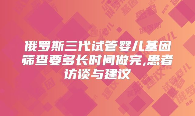 俄罗斯三代试管婴儿基因筛查要多长时间做完,患者访谈与建议