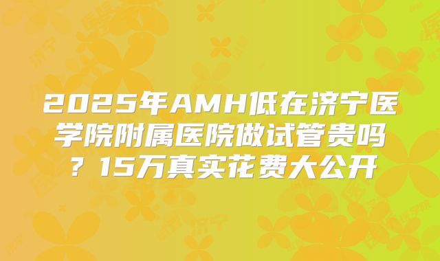 2025年AMH低在济宁医学院附属医院做试管贵吗？15万真实花费大公开