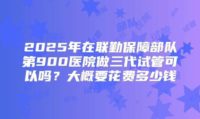 2025年在联勤保障部队第900医院做三代试管可以吗？大概要花费多少钱