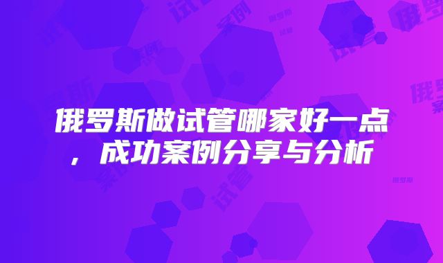 俄罗斯做试管哪家好一点, 成功案例分享与分析